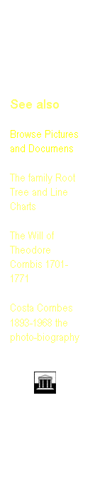 Text Box: See also 

Browse Pictures and Documens
&nbsp;
The family Root Tree and Line Charts 
&nbsp;
The Will of Theodore Combis 1701-1771
&nbsp;
Costa Combes
1893-1968 the photo-biography 
&nbsp;

