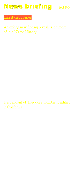 Text Box: News briefing&nbsp;&nbsp;&nbsp;&nbsp; Sept 2004
Latest discoveries
An exiting new finding reveals a bit more 
of&nbsp; the Name History.
&nbsp;&nbsp;&nbsp;&nbsp;&nbsp;&nbsp;&nbsp;&nbsp;&nbsp;&nbsp;&nbsp;&nbsp;&nbsp;&nbsp;&nbsp;&nbsp; In a notary document written on the 29th of August 1695, Costas Logothetis Combis and his brother George, sons of the late Demetrios, sell property to Costas Gavrilis.
&nbsp;&nbsp;&nbsp;&nbsp;&nbsp;&nbsp;&nbsp;&nbsp;&nbsp;&nbsp;&nbsp;&nbsp;&nbsp;&nbsp;&nbsp; This document,&nbsp; discovered in a recent search in the Island Archives, not only identifies the  grandfather of Theodore 1701-1771 Demetrios, but it is also a proof that George Logothetis Combis b- c.1644-still living 1724 genitor of Fafutis branch, is indeed Theodore's uncle.
&nbsp;&nbsp;&nbsp;&nbsp;&nbsp;&nbsp;&nbsp;&nbsp;&nbsp;&nbsp;&nbsp;&nbsp;&nbsp;&nbsp;&nbsp; Following this discovery the connection of Fafutis Branch to the rest of the Family Tree is now fully established.
&nbsp;
Descendant of Theodore Combis identified in California
&nbsp;&nbsp;&nbsp;&nbsp;&nbsp;&nbsp;&nbsp;&nbsp;&nbsp;&nbsp;&nbsp;&nbsp;&nbsp;&nbsp;&nbsp;&nbsp; Until recently Kyriacos (b-1876 Vretos Branch) was believed to have gone to Australia where he was lost. However a letter &nbsp;came in last week unexpectedly to shed light to the mystery and rectify a mistake in the data.
&nbsp;&nbsp;&nbsp;&nbsp;&nbsp;&nbsp;&nbsp;&nbsp;&nbsp;&nbsp;&nbsp;&nbsp;&nbsp;&nbsp;&nbsp; It revealed that Kyriacos&nbsp; actually had migrated to America in 1905 and settled in California. His son Angelo (Evangelos) was born there in 1917 and was kind enough to write this letter and let us know the facts. 
&nbsp;&nbsp;&nbsp;&nbsp;&nbsp;&nbsp;&nbsp;&nbsp;&nbsp;&nbsp;&nbsp;&nbsp;&nbsp;&nbsp; Angelo, has children&nbsp; and grandchildren all living in California. His son Theodore is 7th generation descendant of Theodore 1701-1771.
